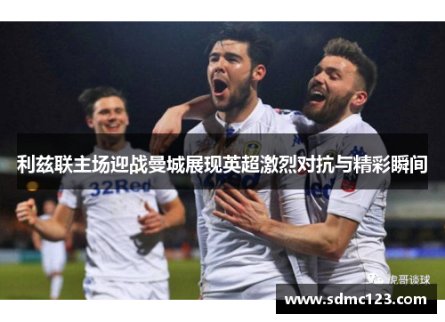 利兹联主场迎战曼城展现英超激烈对抗与精彩瞬间