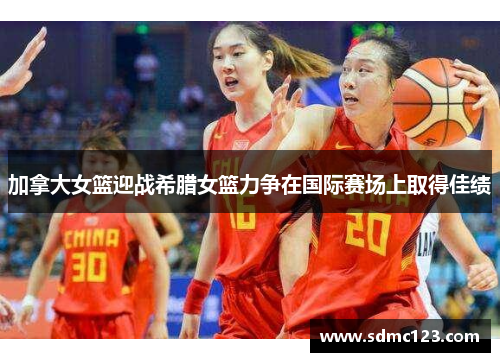 加拿大女篮迎战希腊女篮力争在国际赛场上取得佳绩