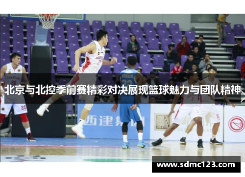 北京与北控季前赛精彩对决展现篮球魅力与团队精神