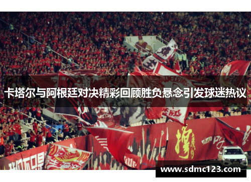 卡塔尔与阿根廷对决精彩回顾胜负悬念引发球迷热议