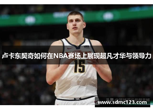 卢卡东契奇如何在NBA赛场上展现超凡才华与领导力