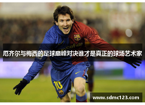 厄齐尔与梅西的足球巅峰对决谁才是真正的球场艺术家