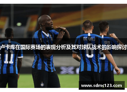 卢卡库在国际赛场的表现分析及其对球队战术的影响探讨