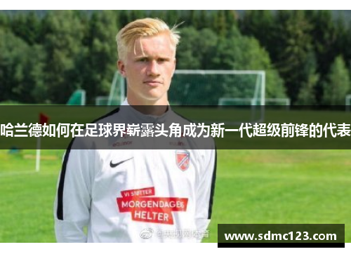 哈兰德如何在足球界崭露头角成为新一代超级前锋的代表