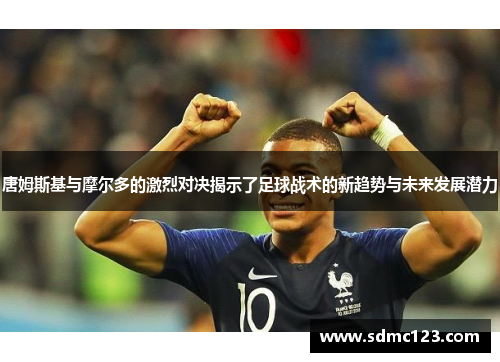 唐姆斯基与摩尔多的激烈对决揭示了足球战术的新趋势与未来发展潜力