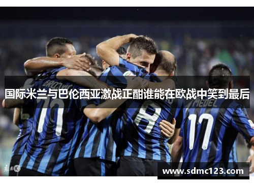 国际米兰与巴伦西亚激战正酣谁能在欧战中笑到最后
