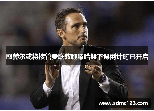 图赫尔或将接管曼联教鞭滕哈赫下课倒计时已开启