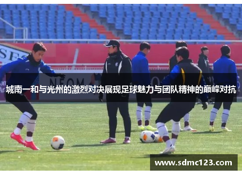 城南一和与光州的激烈对决展现足球魅力与团队精神的巅峰对抗