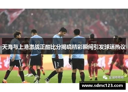 天海与上港激战正酣比分揭晓精彩瞬间引发球迷热议