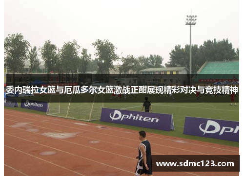 委内瑞拉女篮与厄瓜多尔女篮激战正酣展现精彩对决与竞技精神