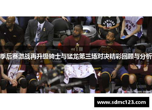 季后赛激战再升级骑士与猛龙第三场对决精彩回顾与分析