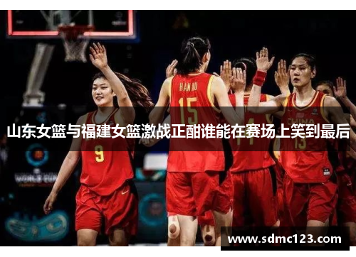 山东女篮与福建女篮激战正酣谁能在赛场上笑到最后