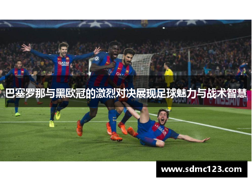 巴塞罗那与黑欧冠的激烈对决展现足球魅力与战术智慧