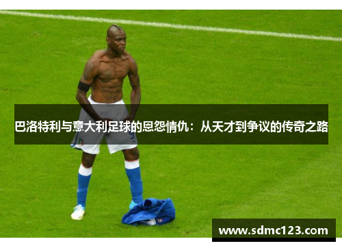 巴洛特利与意大利足球的恩怨情仇：从天才到争议的传奇之路