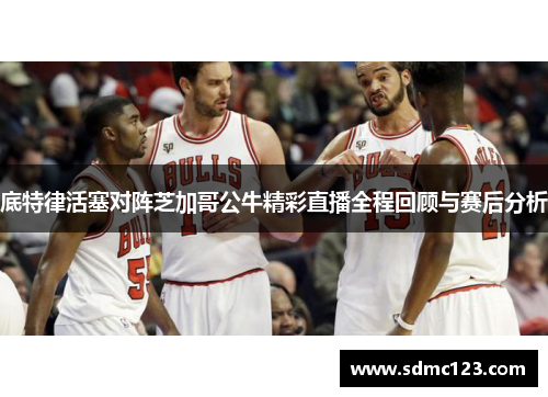 底特律活塞对阵芝加哥公牛精彩直播全程回顾与赛后分析