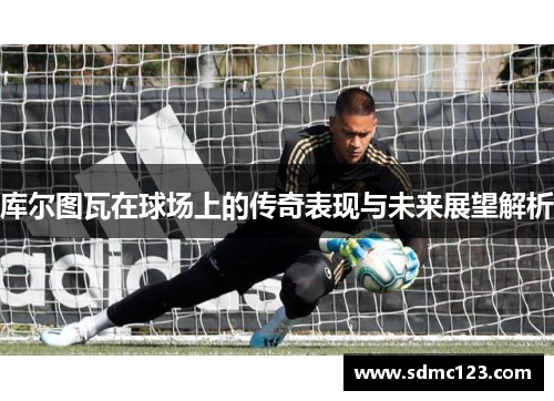 库尔图瓦在球场上的传奇表现与未来展望解析
