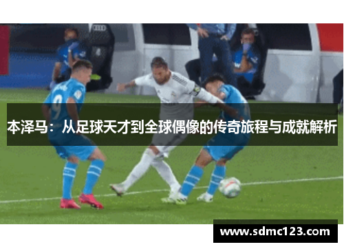 本泽马：从足球天才到全球偶像的传奇旅程与成就解析