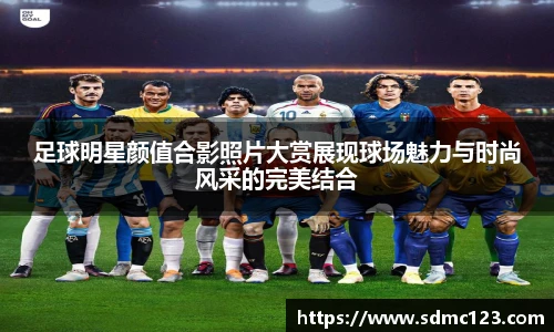 足球明星颜值合影照片大赏展现球场魅力与时尚风采的完美结合