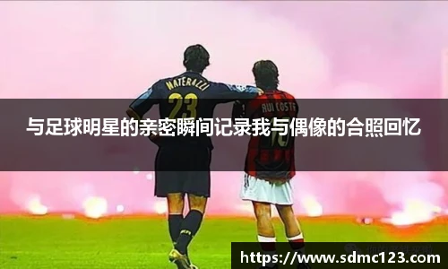 与足球明星的亲密瞬间记录我与偶像的合照回忆
