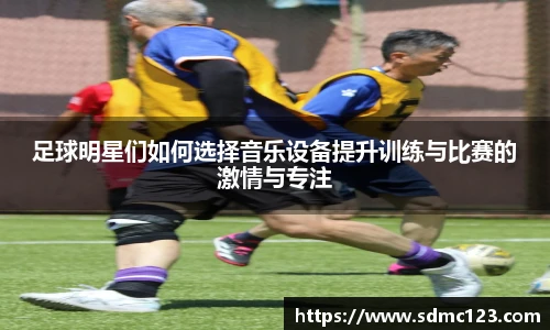 足球明星们如何选择音乐设备提升训练与比赛的激情与专注
